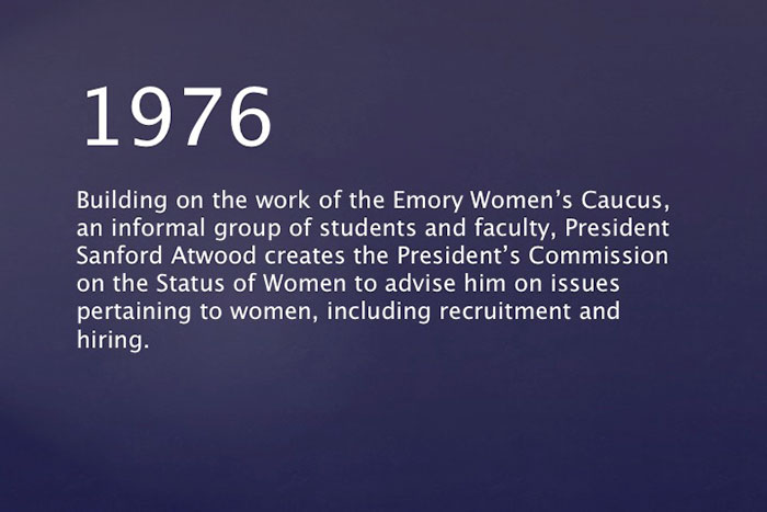 1976: Building on the work of the Emory Women's Caucus, an informal group of students and faculty, President Sanford Atwood creates the President's Commission on the Status of Women to advise him on issues pertaining to women, including recruitment and hiring.